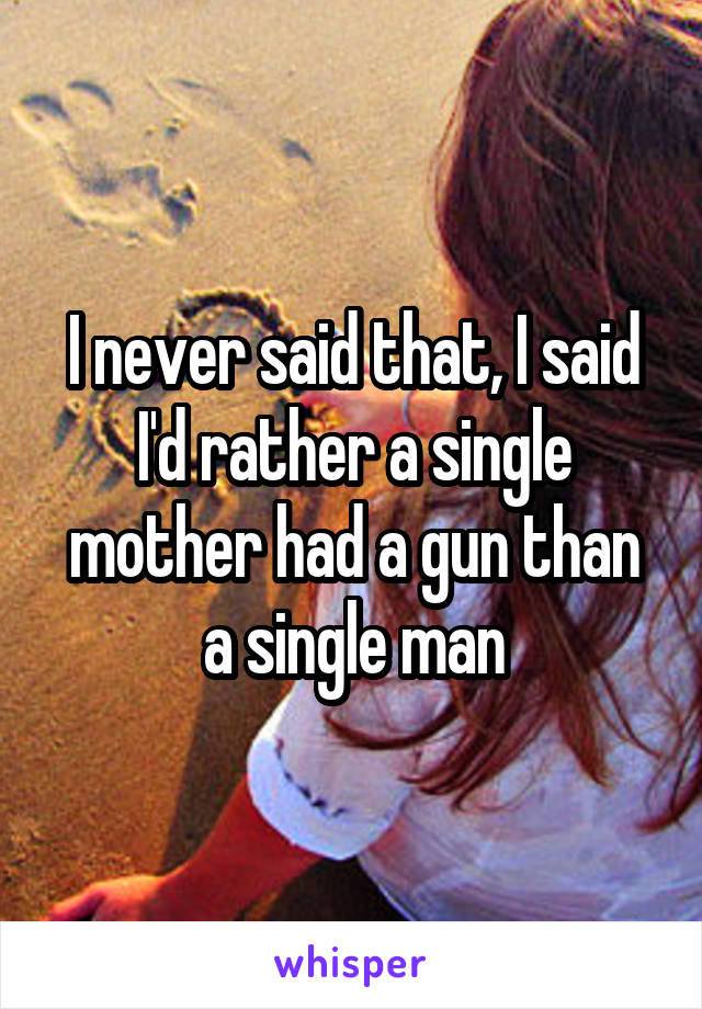 I never said that, I said I'd rather a single mother had a gun than a single man