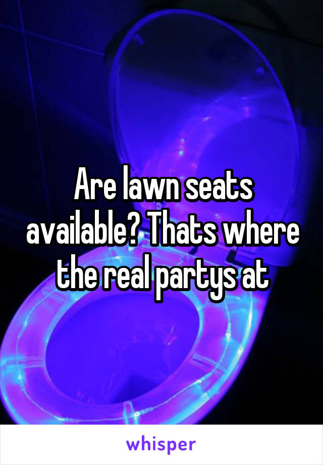 Are lawn seats available? Thats where the real partys at