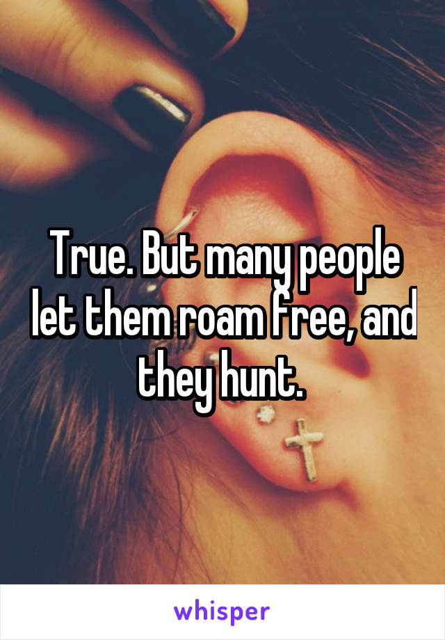 True. But many people let them roam free, and they hunt. 