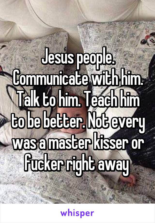 Jesus people. Communicate with him. Talk to him. Teach him to be better. Not every was a master kisser or fucker right away 