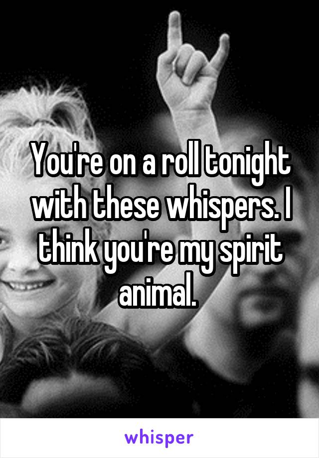 You're on a roll tonight with these whispers. I think you're my spirit animal. 