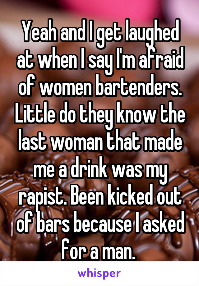 Yeah and I get laughed at when I say I'm afraid of women bartenders. Little do they know the last woman that made me a drink was my rapist. Been kicked out of bars because I asked for a man. 