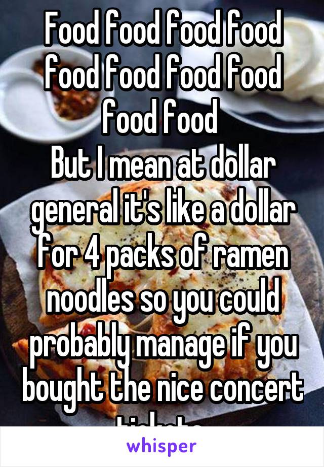 Food food food food food food food food food food 
But I mean at dollar general it's like a dollar for 4 packs of ramen noodles so you could probably manage if you bought the nice concert tickets 