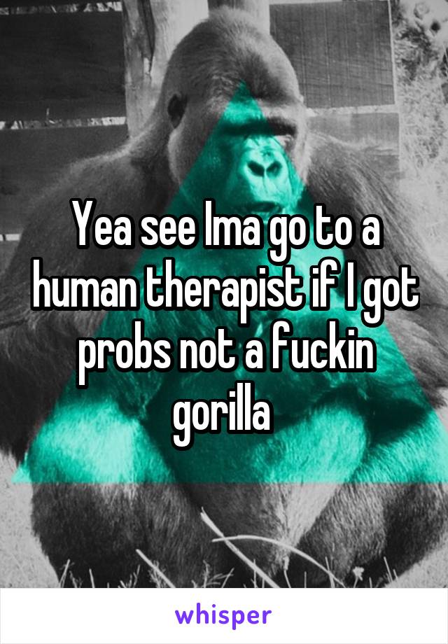 Yea see Ima go to a human therapist if I got probs not a fuckin gorilla 