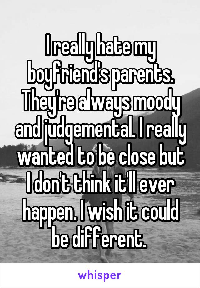 I really hate my boyfriend's parents. They're always moody and judgemental. I really wanted to be close but I don't think it'll ever happen. I wish it could be different. 