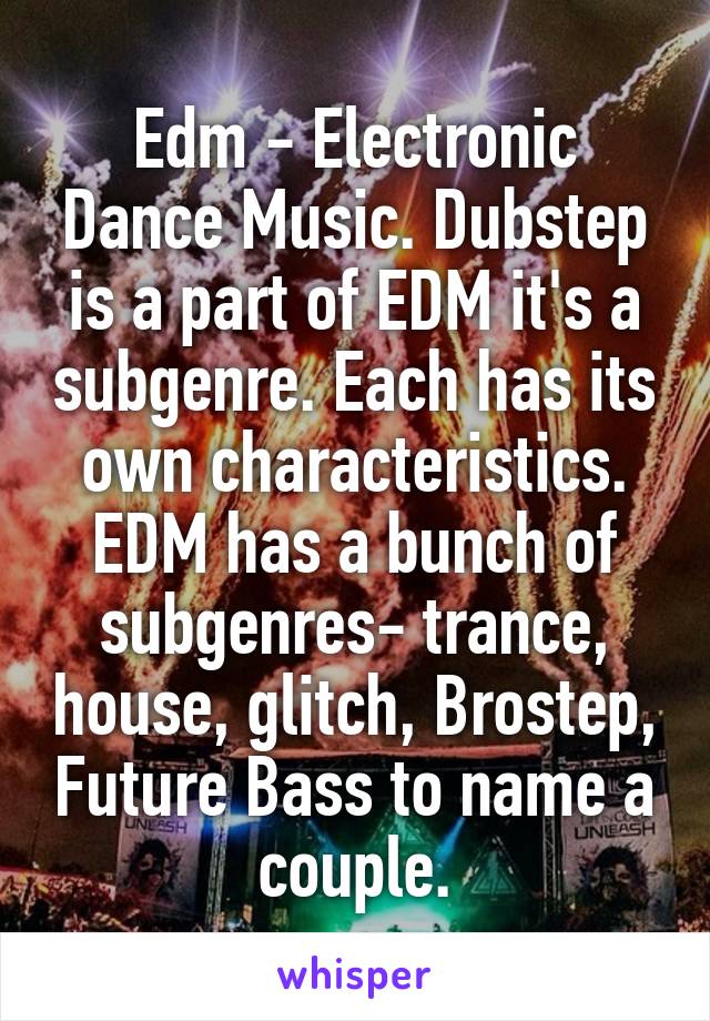 Edm - Electronic Dance Music. Dubstep is a part of EDM it's a subgenre. Each has its own characteristics. EDM has a bunch of subgenres- trance, house, glitch, Brostep, Future Bass to name a couple.