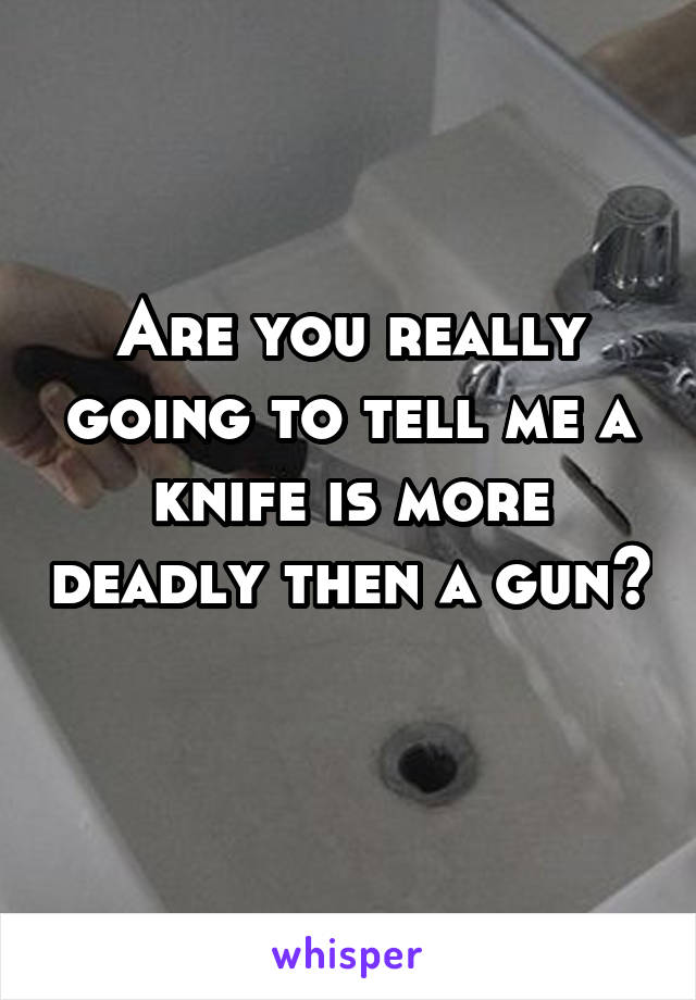 Are you really going to tell me a knife is more deadly then a gun? 