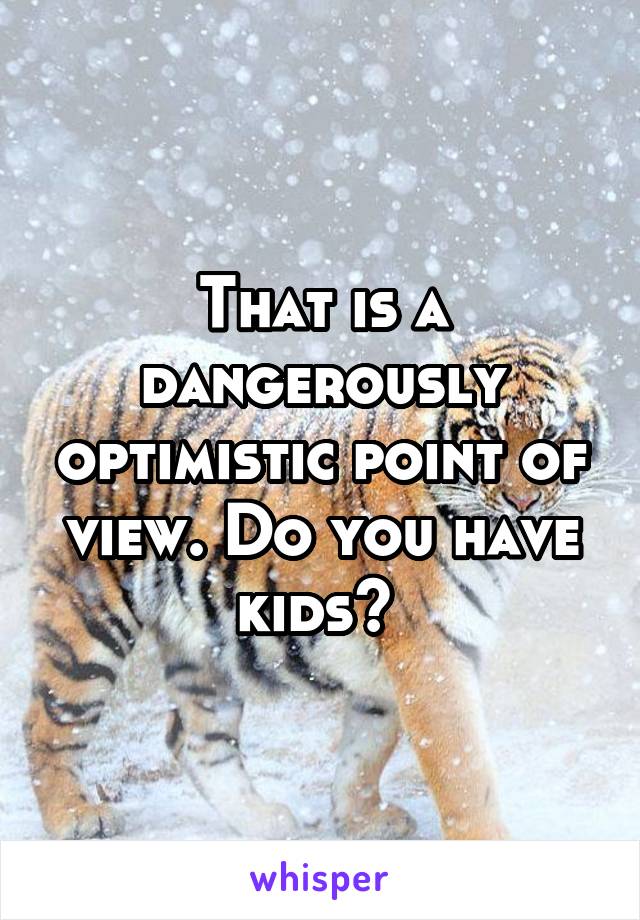 That is a dangerously optimistic point of view. Do you have kids? 