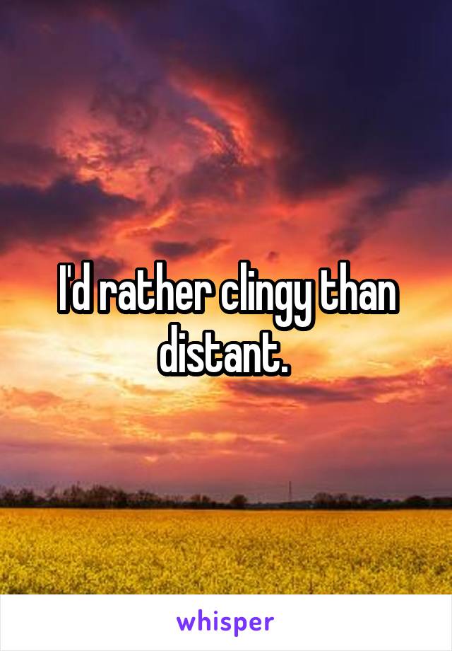 I'd rather clingy than distant. 