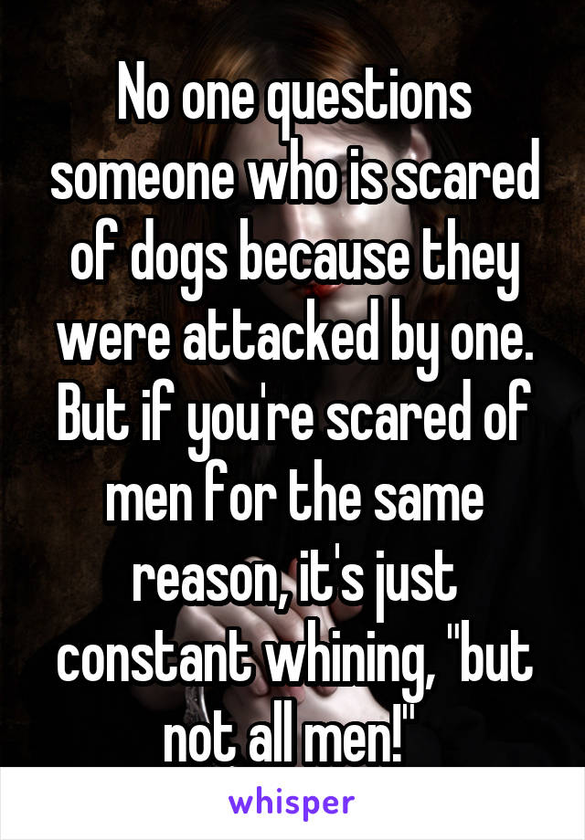 No one questions someone who is scared of dogs because they were attacked by one. But if you're scared of men for the same reason, it's just constant whining, "but not all men!" 