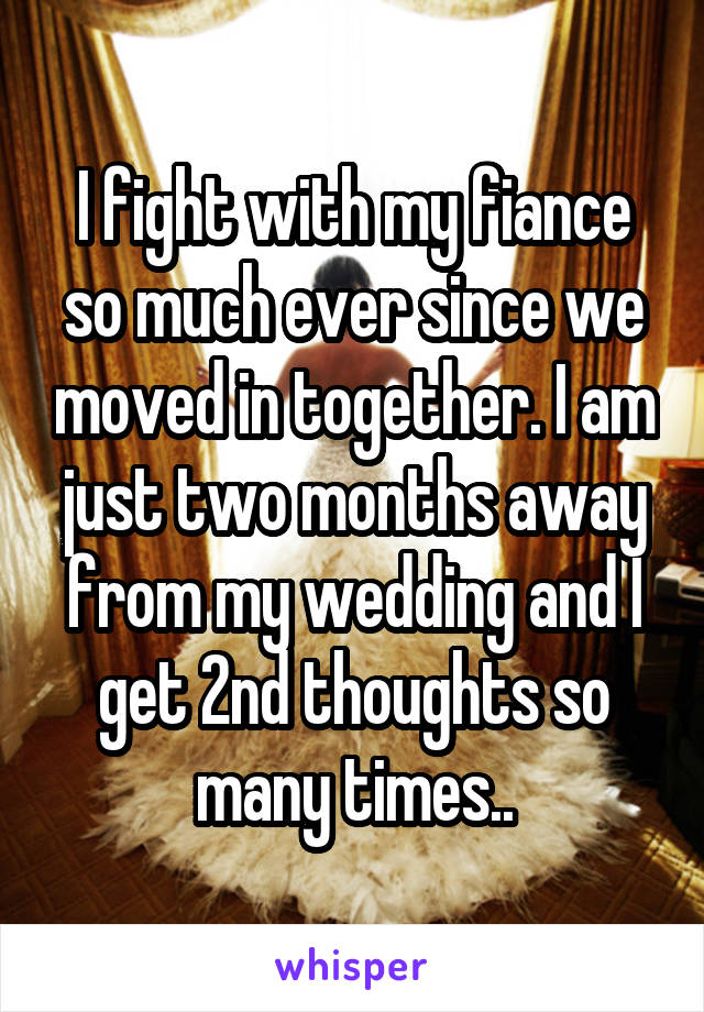 I fight with my fiance so much ever since we moved in together. I am just two months away from my wedding and I get 2nd thoughts so many times..