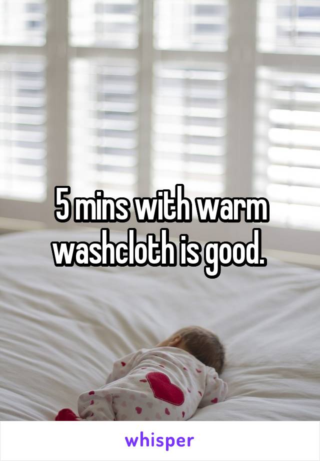 5 mins with warm washcloth is good. 