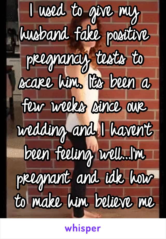 I used to give my husband fake positive pregnancy tests to scare him. Its been a few weeks since our wedding and I haven't been feeling well...I'm pregnant and idk how to make him believe me now