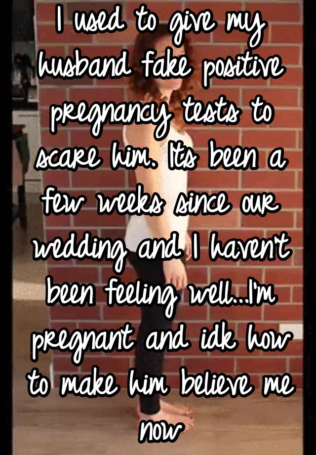 I used to give my husband fake positive pregnancy tests to scare him. Its been a few weeks since our wedding and I haven't been feeling well...I'm pregnant and idk how to make him believe me now