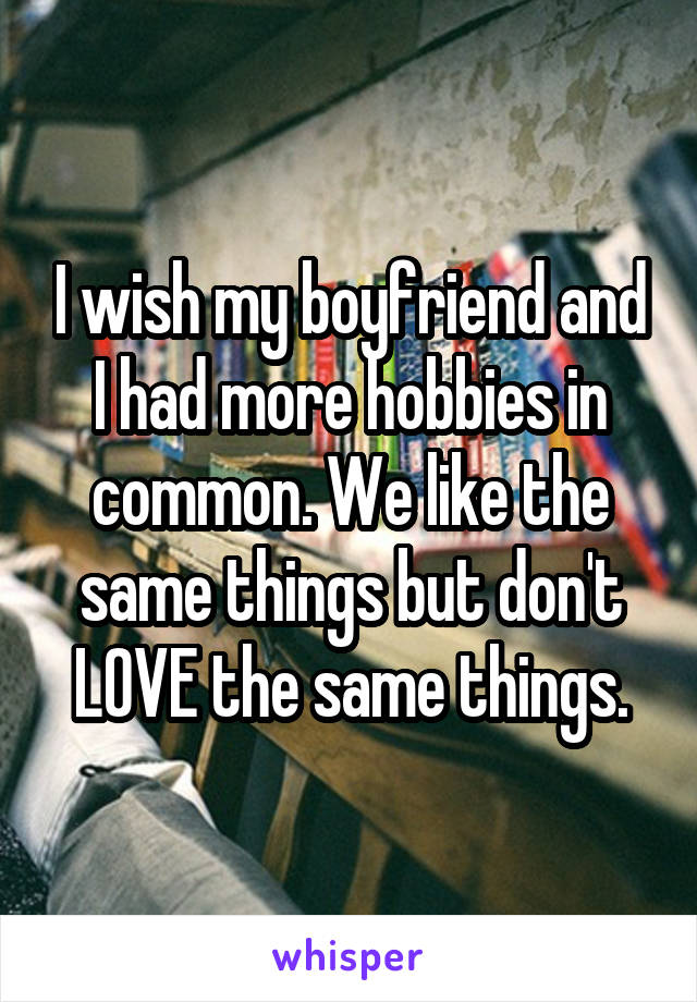 I wish my boyfriend and I had more hobbies in common. We like the same things but don't LOVE the same things.