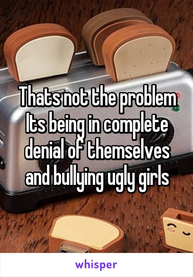 Thats not the problem
Its being in complete denial of themselves and bullying ugly girls