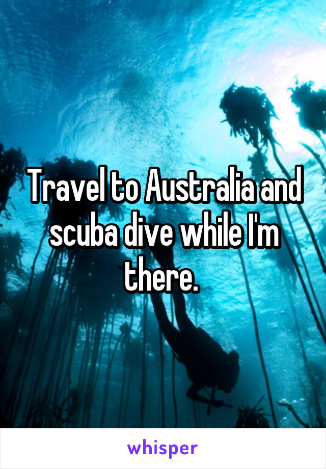 Travel to Australia and scuba dive while I'm there. 