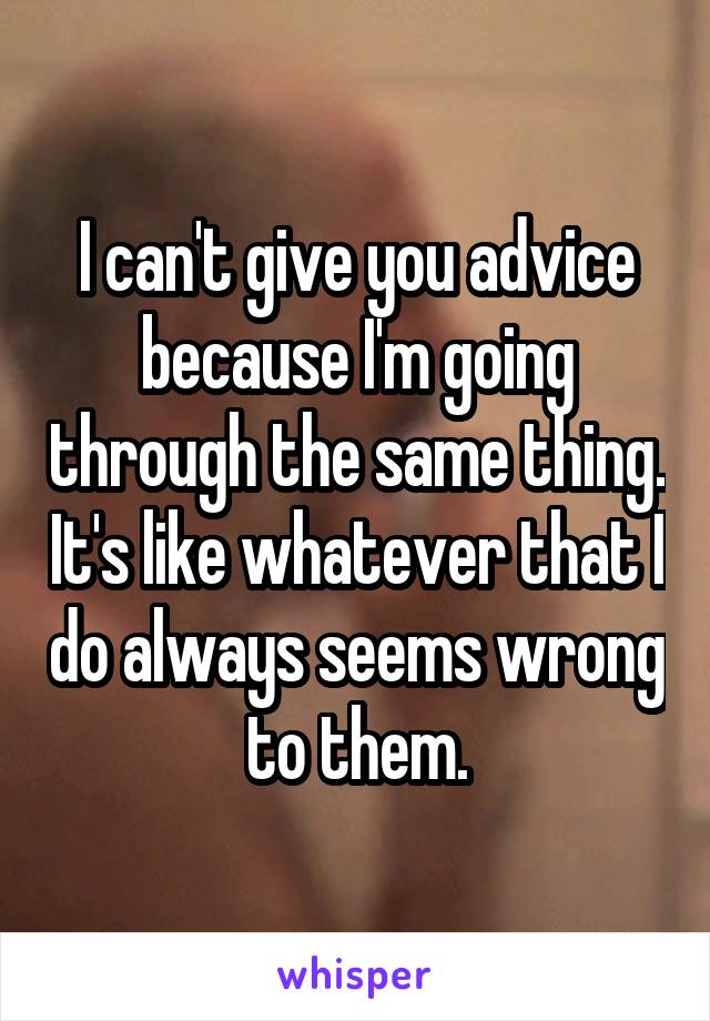 I can't give you advice because I'm going through the same thing. It's like whatever that I do always seems wrong to them.