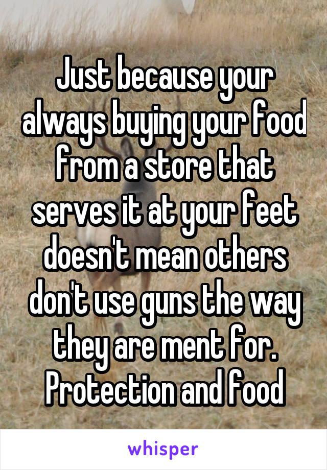 Just because your always buying your food from a store that serves it at your feet doesn't mean others don't use guns the way they are ment for. Protection and food