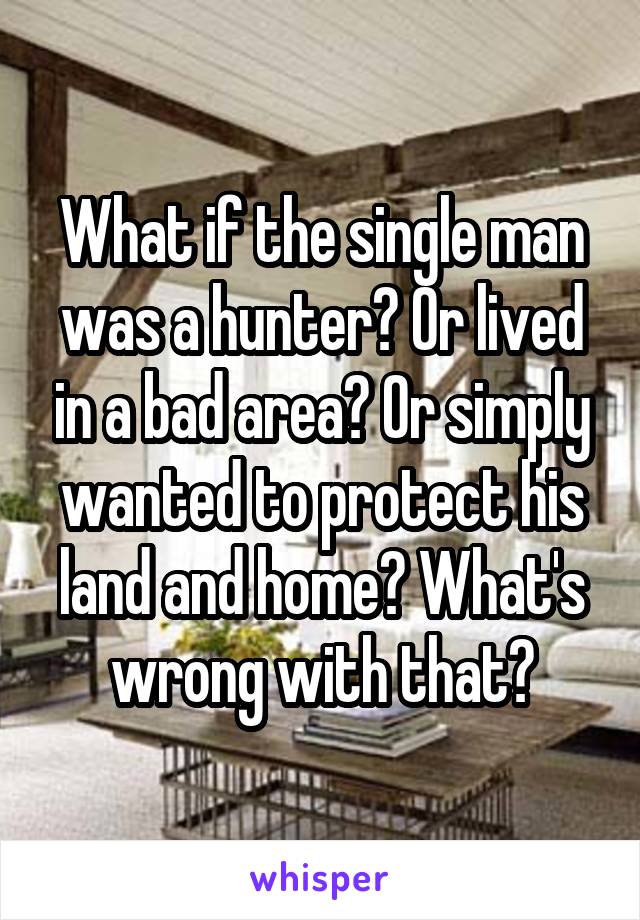 What if the single man was a hunter? Or lived in a bad area? Or simply wanted to protect his land and home? What's wrong with that?