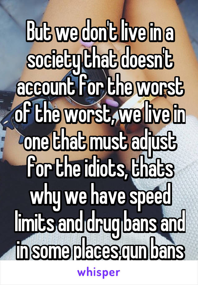 But we don't live in a society that doesn't account for the worst of the worst, we live in one that must adjust for the idiots, thats why we have speed limits and drug bans and in some places,gun bans