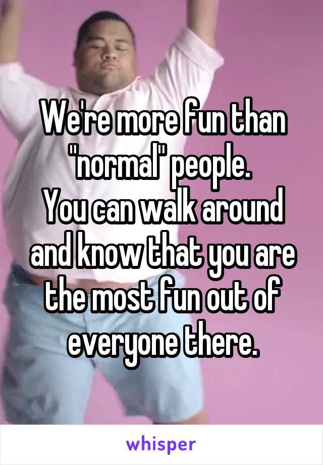 We're more fun than "normal" people. 
You can walk around and know that you are the most fun out of everyone there.