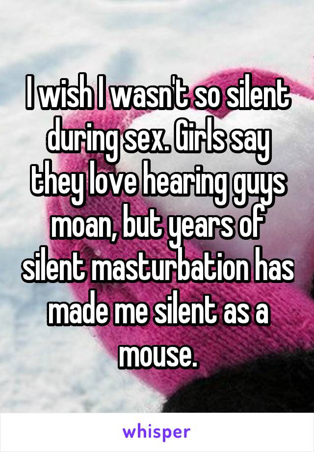 I wish I wasn't so silent during sex. Girls say they love hearing guys moan, but years of silent masturbation has made me silent as a mouse.