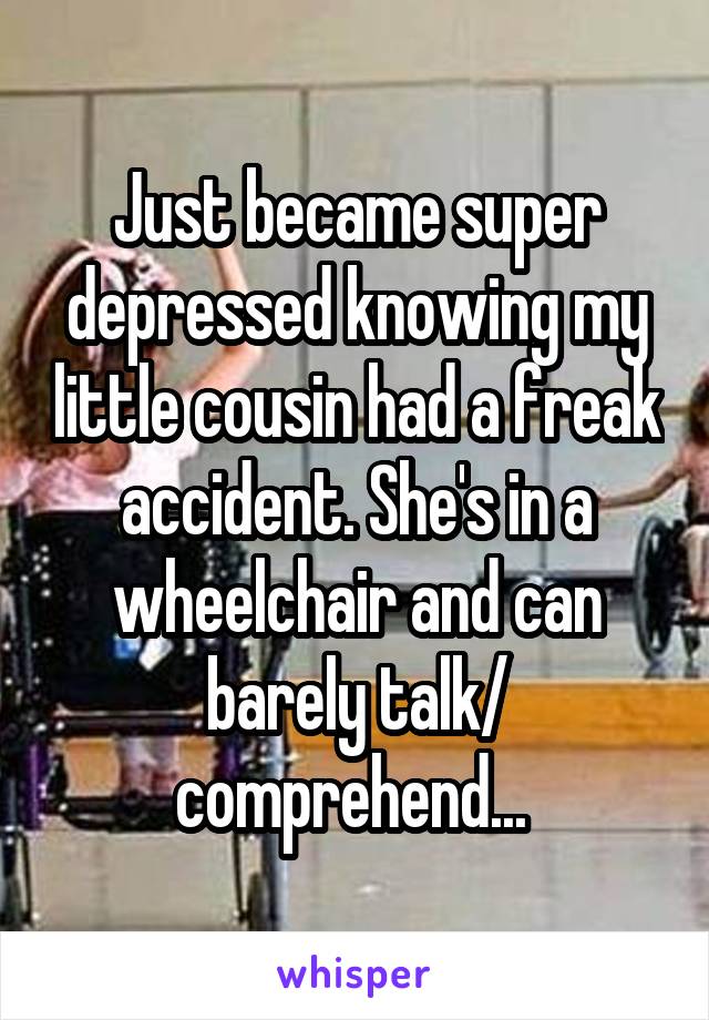 Just became super depressed knowing my little cousin had a freak accident. She's in a wheelchair and can barely talk/ comprehend... 
