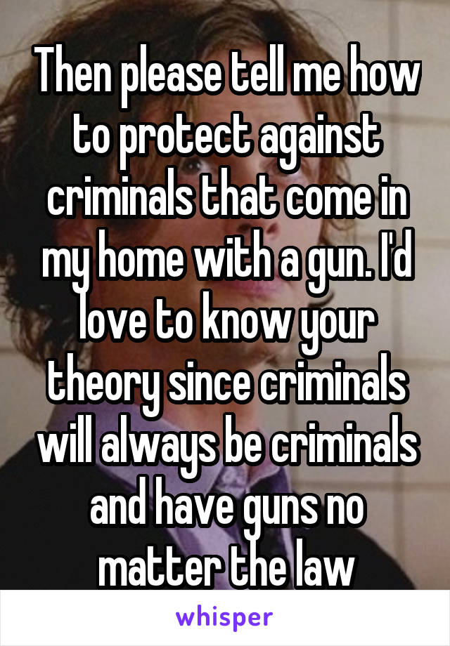 Then please tell me how to protect against criminals that come in my home with a gun. I'd love to know your theory since criminals will always be criminals and have guns no matter the law