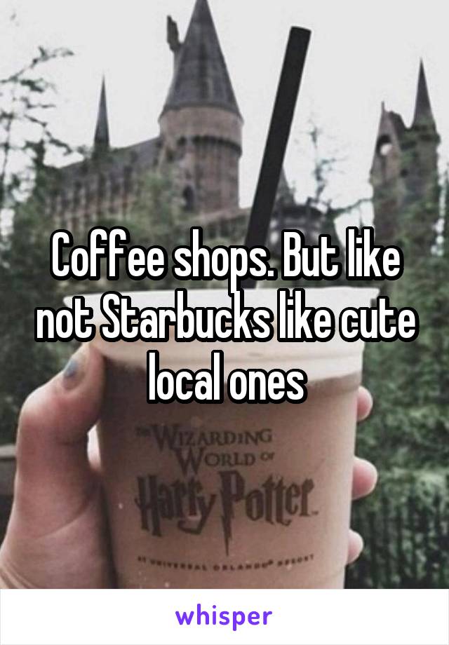 Coffee shops. But like not Starbucks like cute local ones