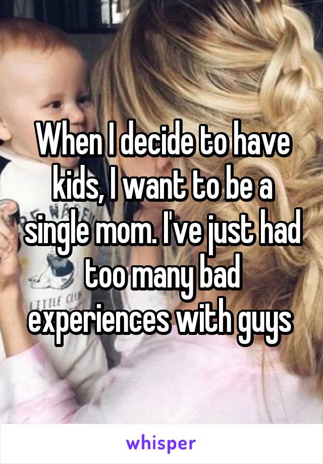 When I decide to have kids, I want to be a single mom. I've just had too many bad experiences with guys 