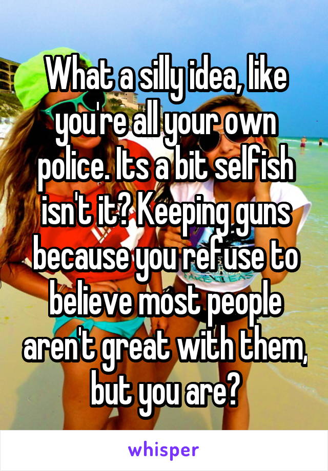 What a silly idea, like you're all your own police. Its a bit selfish isn't it? Keeping guns because you refuse to believe most people aren't great with them, but you are?