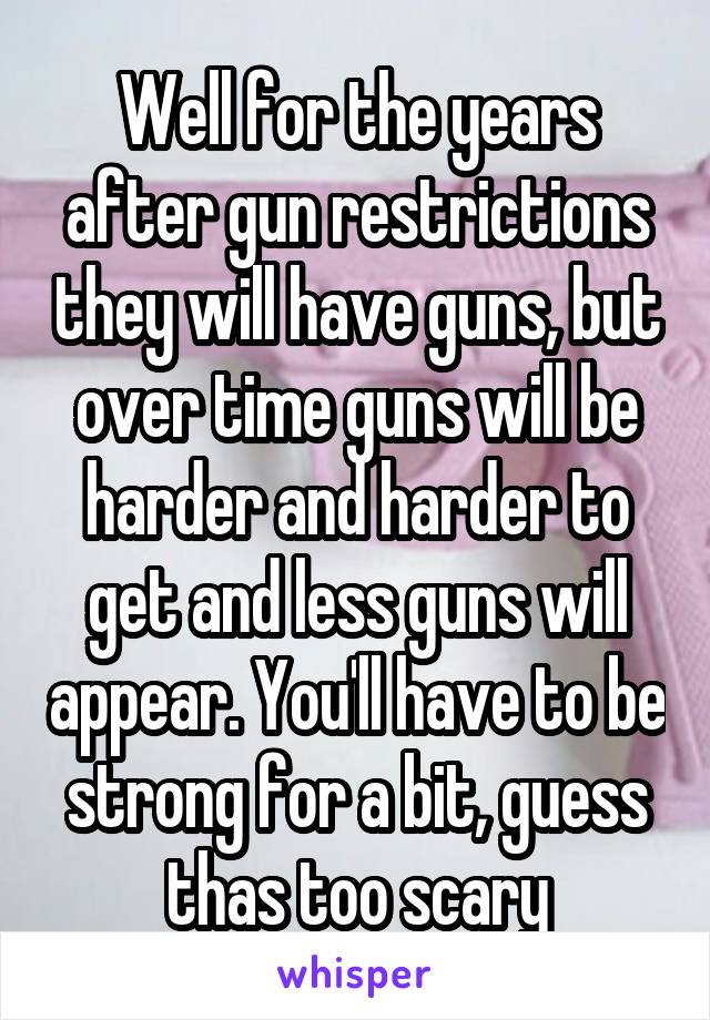 Well for the years after gun restrictions they will have guns, but over time guns will be harder and harder to get and less guns will appear. You'll have to be strong for a bit, guess thas too scary