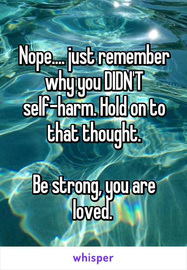 Nope.... just remember why you DIDN'T self-harm. Hold on to that thought.

Be strong, you are loved. 