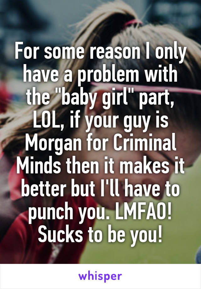 For some reason I only have a problem with the "baby girl" part, LOL, if your guy is Morgan for Criminal Minds then it makes it better but I'll have to punch you. LMFAO! Sucks to be you!