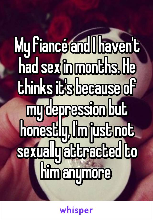 My fiancé and I haven't had sex in months. He thinks it's because of my depression but honestly, I'm just not sexually attracted to him anymore 