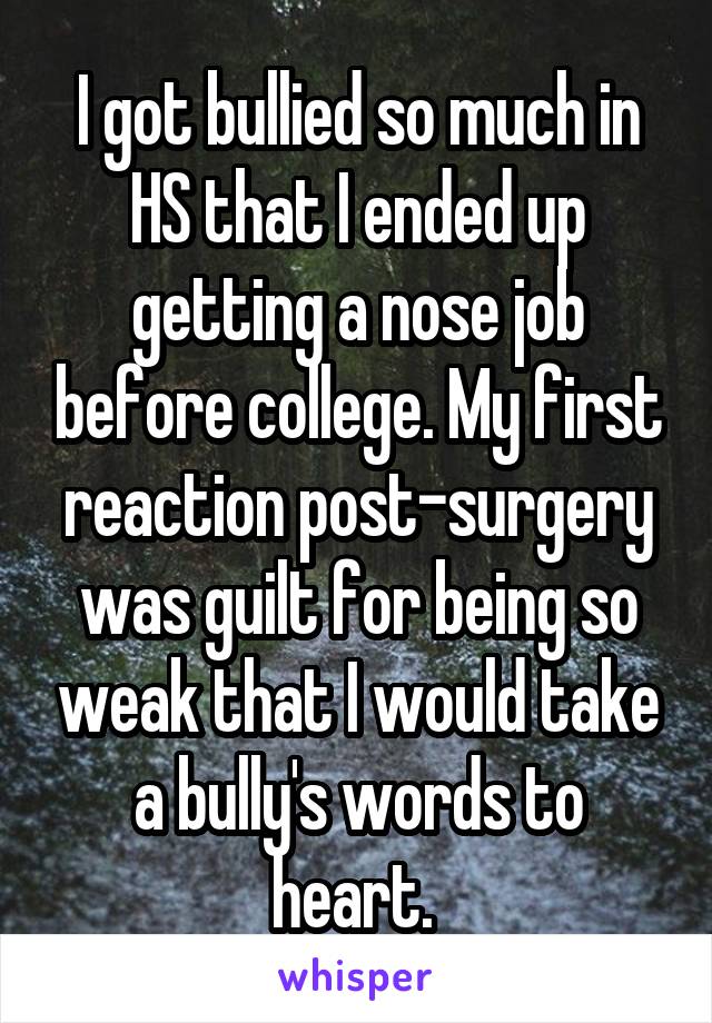 I got bullied so much in HS that I ended up getting a nose job before college. My first reaction post-surgery was guilt for being so weak that I would take a bully's words to heart. 