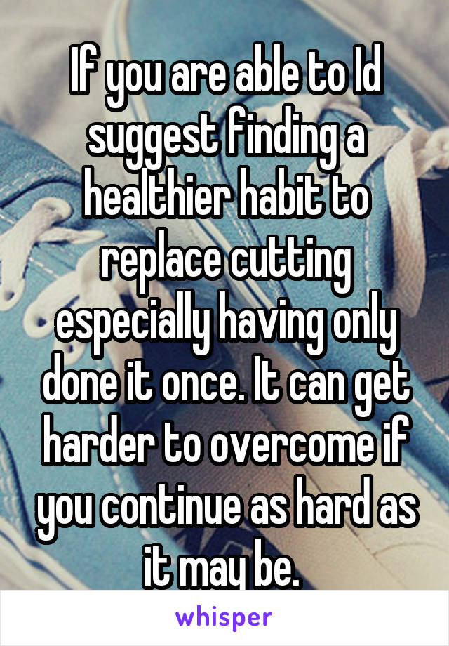 If you are able to Id suggest finding a healthier habit to replace cutting especially having only done it once. It can get harder to overcome if you continue as hard as it may be. 
