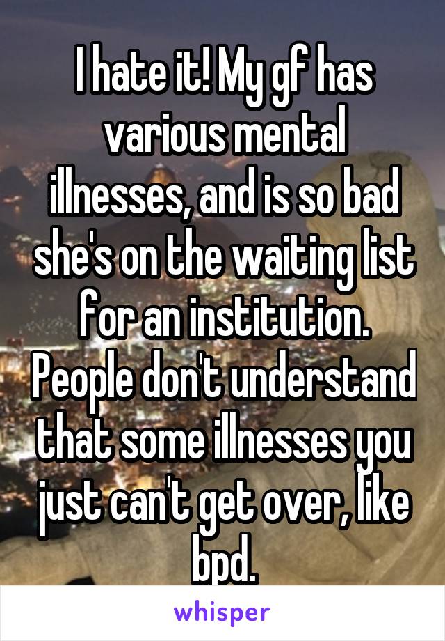 I hate it! My gf has various mental illnesses, and is so bad she's on the waiting list for an institution. People don't understand that some illnesses you just can't get over, like bpd.