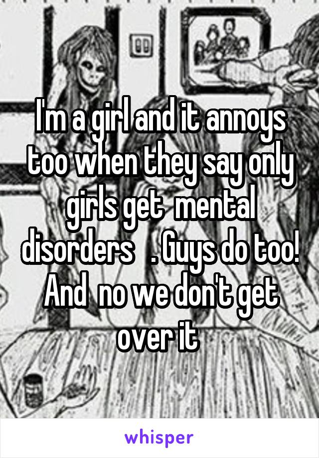 I'm a girl and it annoys too when they say only girls get  mental disorders   . Guys do too! And  no we don't get over it 