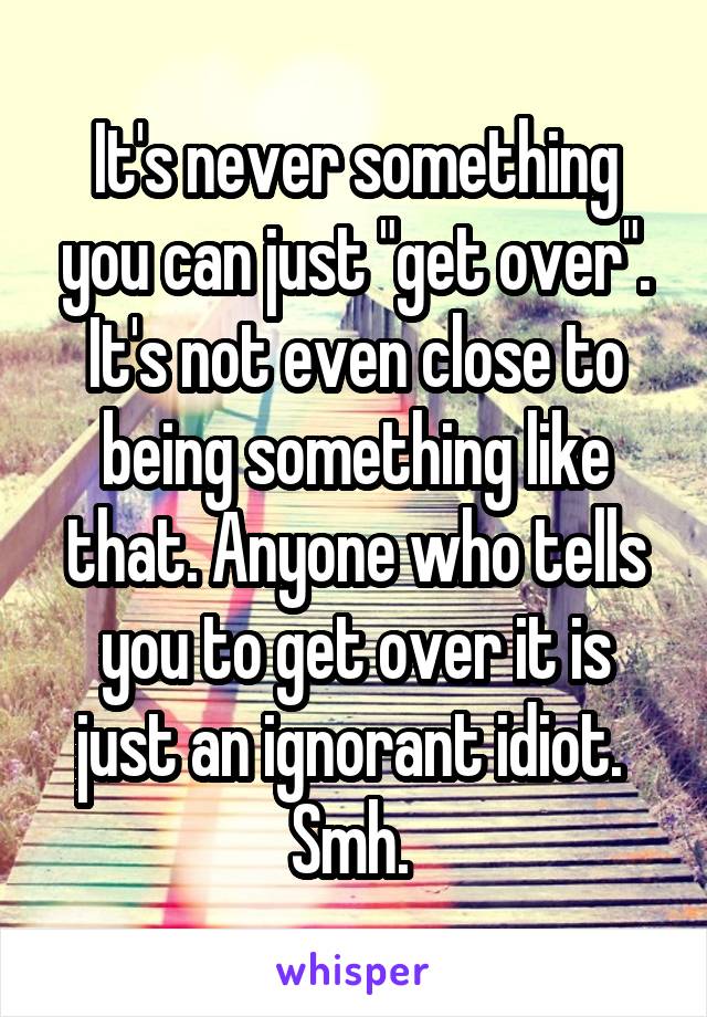 It's never something you can just "get over". It's not even close to being something like that. Anyone who tells you to get over it is just an ignorant idiot. 
Smh. 