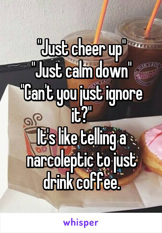 "Just cheer up"
"Just calm down"
"Can't you just ignore it?"
It's like telling a narcoleptic to just drink coffee.