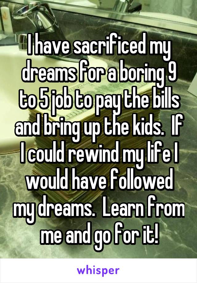 I have sacrificed my dreams for a boring 9 to 5 job to pay the bills and bring up the kids.  If I could rewind my life I would have followed my dreams.  Learn from me and go for it!