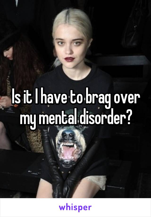 Is it I have to brag over my mental disorder?