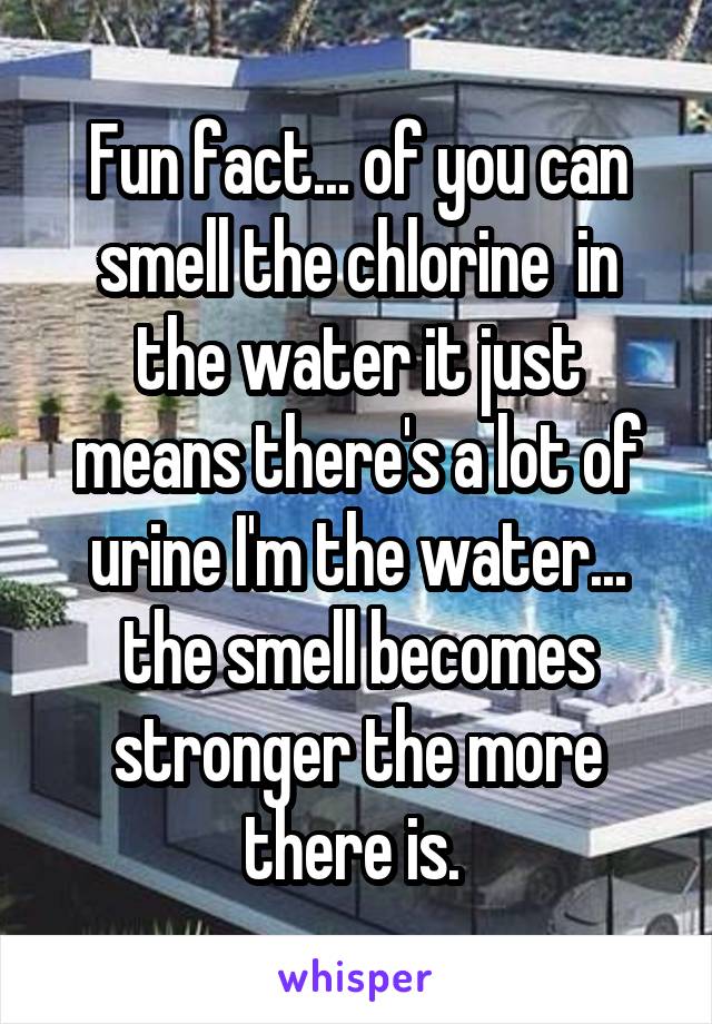 Fun fact... of you can smell the chlorine  in the water it just means there's a lot of urine I'm the water... the smell becomes stronger the more there is. 