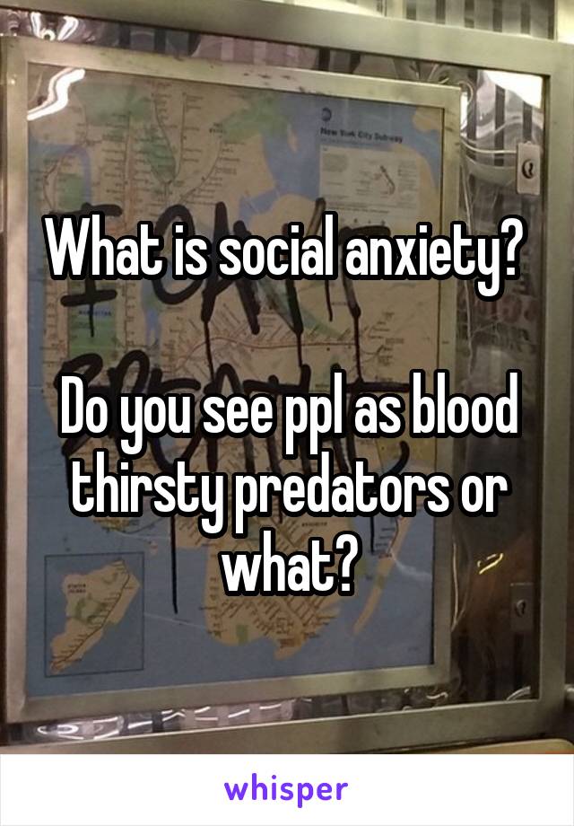 What is social anxiety? 

Do you see ppl as blood thirsty predators or what?