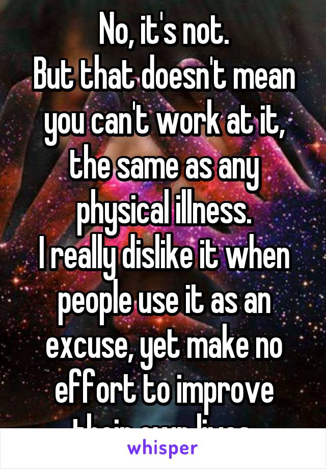 No, it's not.
But that doesn't mean you can't work at it, the same as any physical illness.
I really dislike it when people use it as an excuse, yet make no effort to improve their own lives.