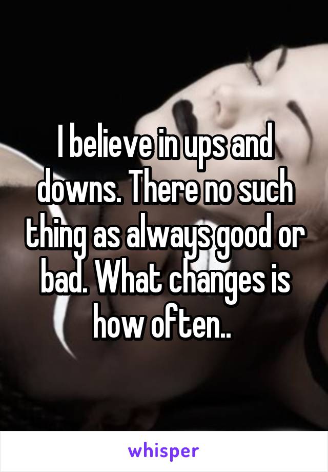 I believe in ups and downs. There no such thing as always good or bad. What changes is how often.. 