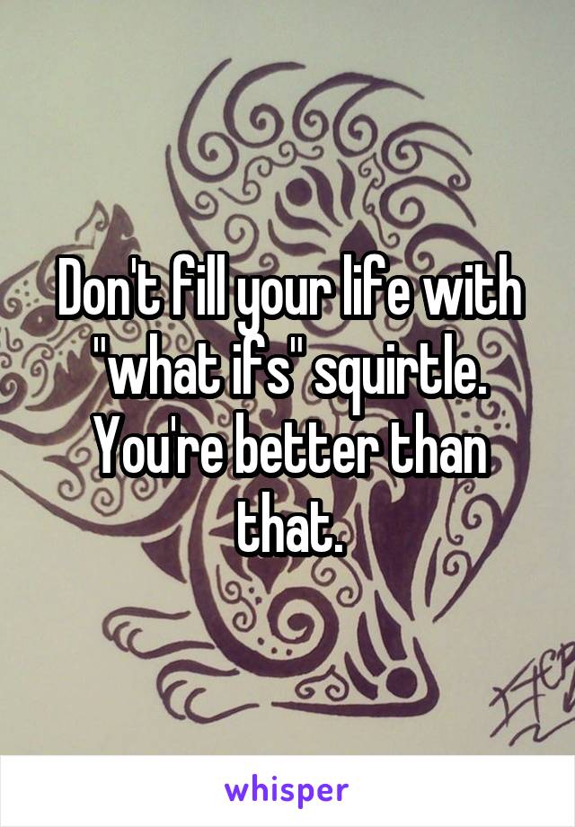 Don't fill your life with "what ifs" squirtle. You're better than that.