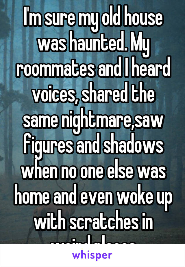 I'm sure my old house was haunted. My roommates and I heard voices, shared the same nightmare,saw figures and shadows when no one else was home and even woke up with scratches in weird places